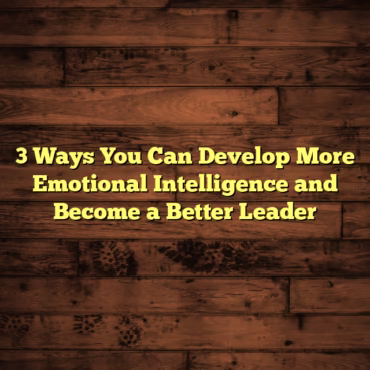 3 Ways You Can Develop More Emotional Intelligence and Become a Better Leader