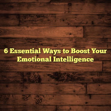 6 Essential Ways to Boost Your Emotional Intelligence